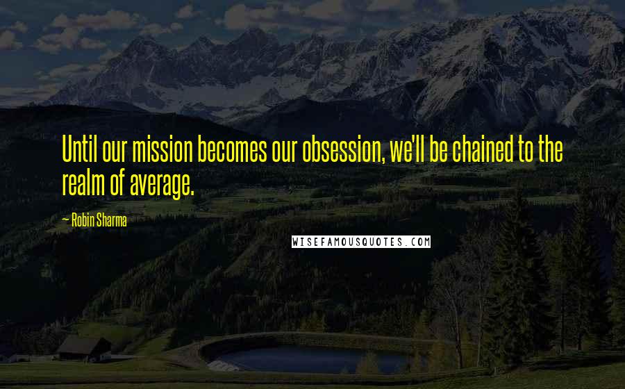 Robin Sharma Quotes: Until our mission becomes our obsession, we'll be chained to the realm of average.