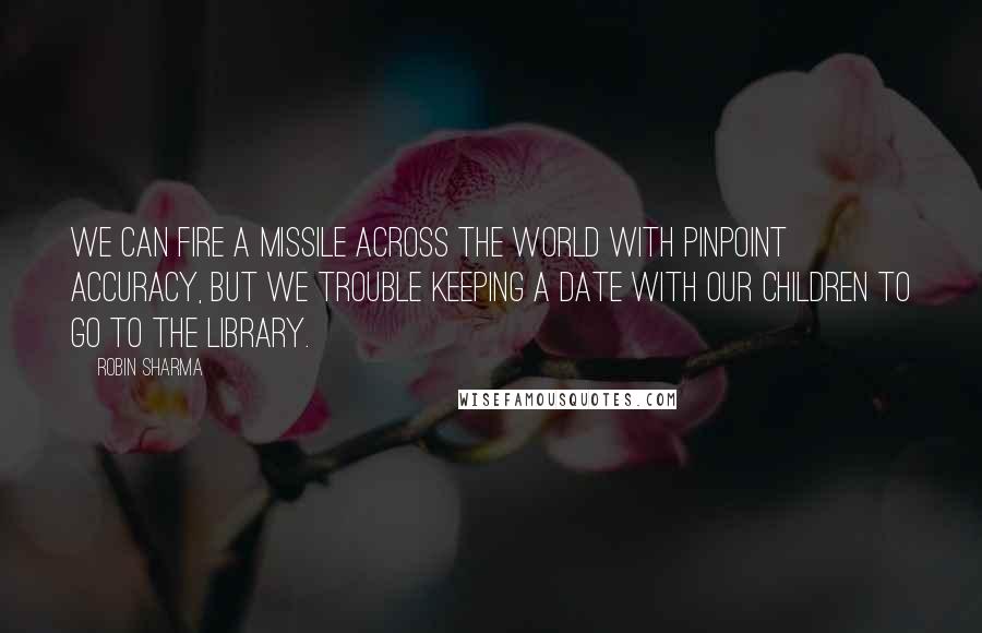 Robin Sharma Quotes: We can Fire a missile across the world with pinpoint accuracy, but we trouble keeping a date with our children to go to the library.