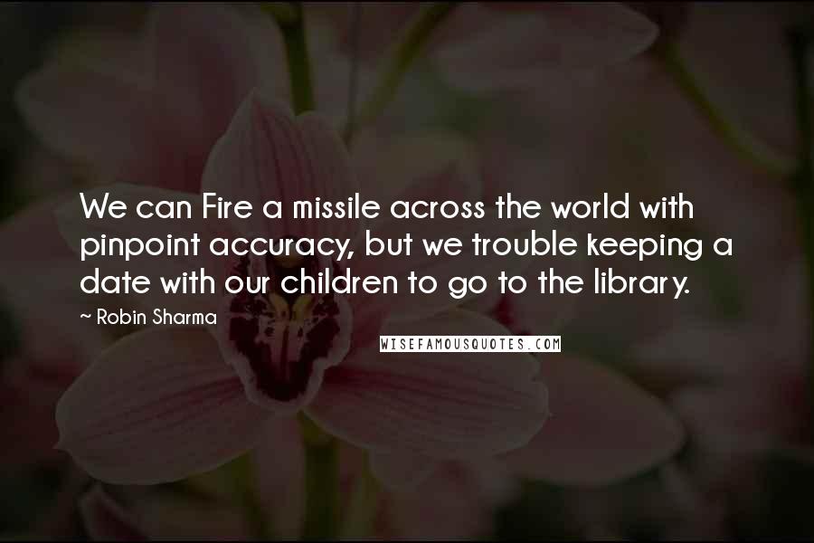 Robin Sharma Quotes: We can Fire a missile across the world with pinpoint accuracy, but we trouble keeping a date with our children to go to the library.