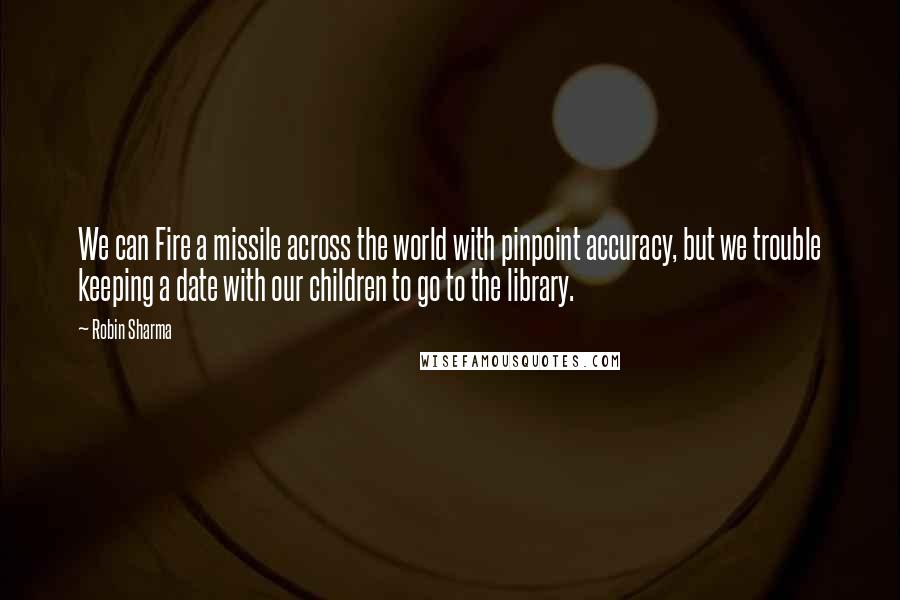 Robin Sharma Quotes: We can Fire a missile across the world with pinpoint accuracy, but we trouble keeping a date with our children to go to the library.