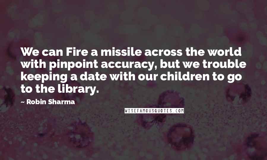 Robin Sharma Quotes: We can Fire a missile across the world with pinpoint accuracy, but we trouble keeping a date with our children to go to the library.