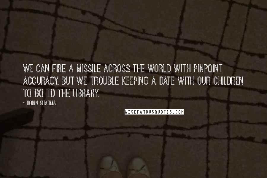 Robin Sharma Quotes: We can Fire a missile across the world with pinpoint accuracy, but we trouble keeping a date with our children to go to the library.