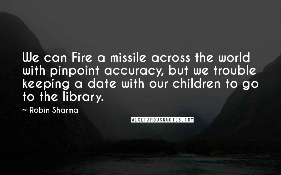 Robin Sharma Quotes: We can Fire a missile across the world with pinpoint accuracy, but we trouble keeping a date with our children to go to the library.