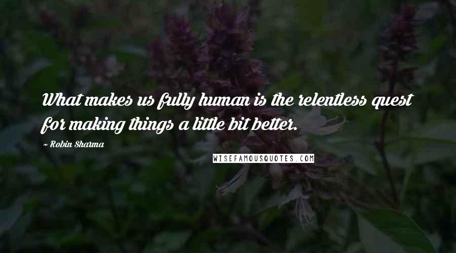 Robin Sharma Quotes: What makes us fully human is the relentless quest for making things a little bit better.