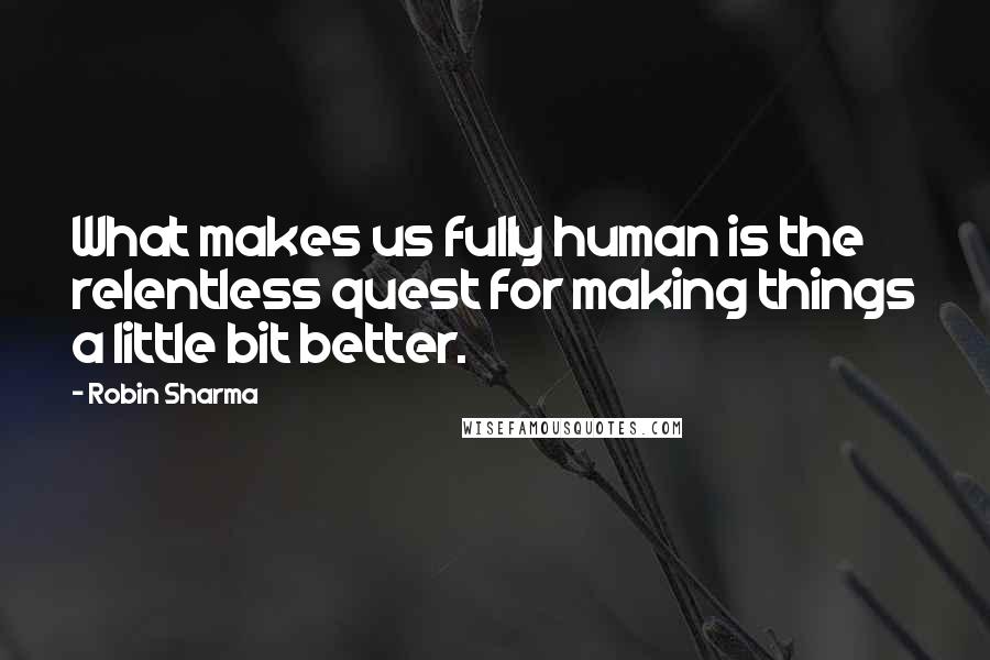 Robin Sharma Quotes: What makes us fully human is the relentless quest for making things a little bit better.