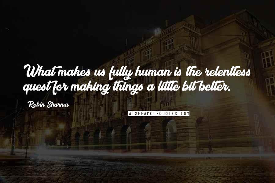 Robin Sharma Quotes: What makes us fully human is the relentless quest for making things a little bit better.