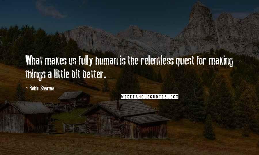 Robin Sharma Quotes: What makes us fully human is the relentless quest for making things a little bit better.