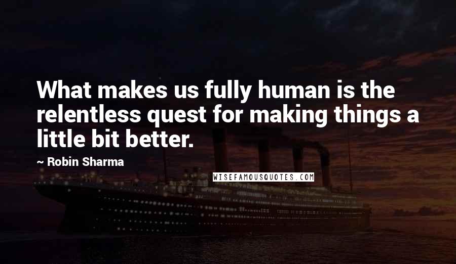 Robin Sharma Quotes: What makes us fully human is the relentless quest for making things a little bit better.