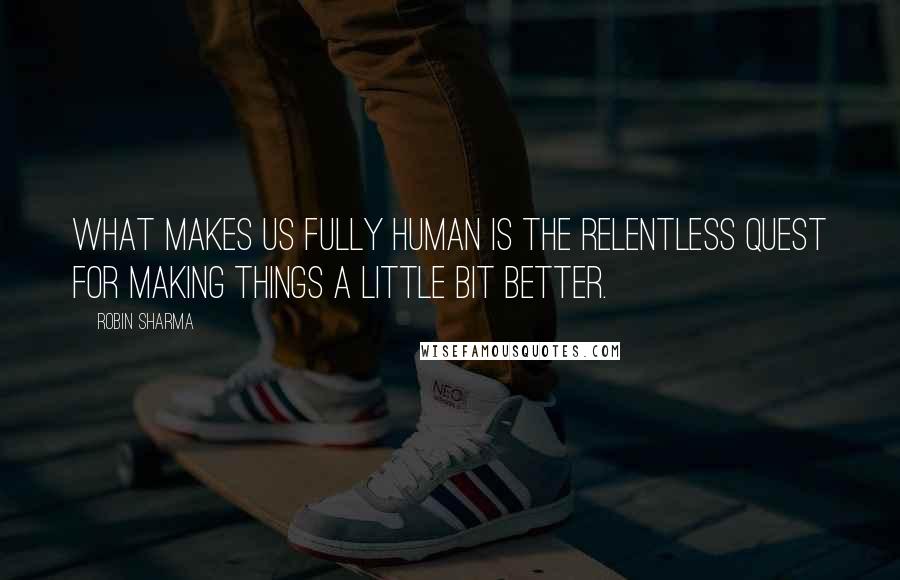 Robin Sharma Quotes: What makes us fully human is the relentless quest for making things a little bit better.