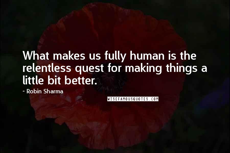 Robin Sharma Quotes: What makes us fully human is the relentless quest for making things a little bit better.