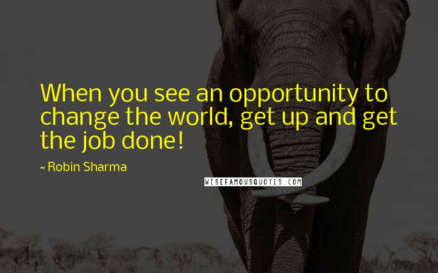 Robin Sharma Quotes: When you see an opportunity to change the world, get up and get the job done!