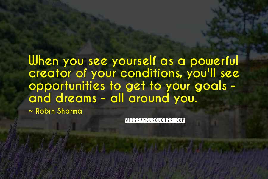 Robin Sharma Quotes: When you see yourself as a powerful creator of your conditions, you'll see opportunities to get to your goals - and dreams - all around you.