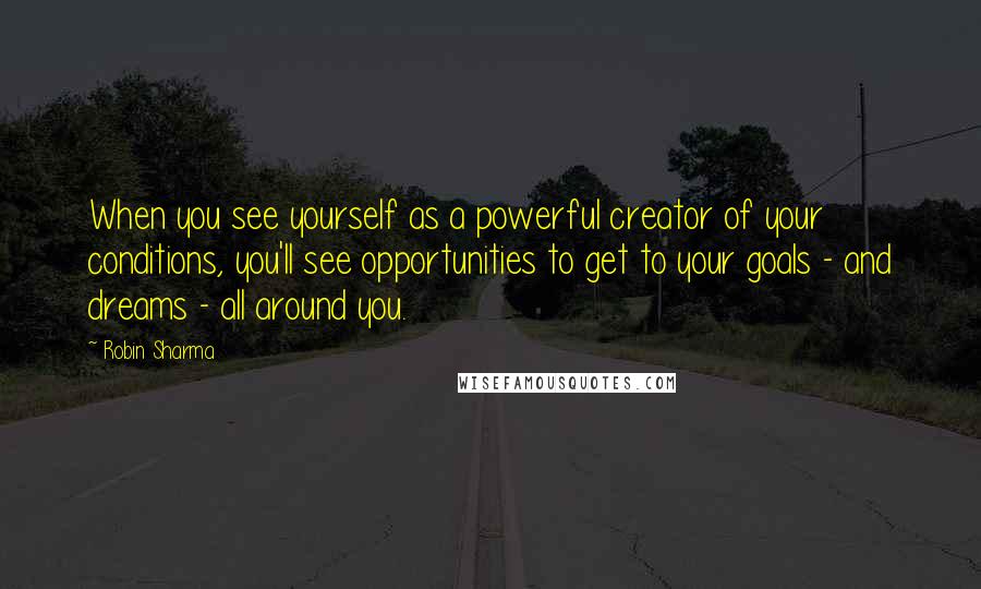 Robin Sharma Quotes: When you see yourself as a powerful creator of your conditions, you'll see opportunities to get to your goals - and dreams - all around you.