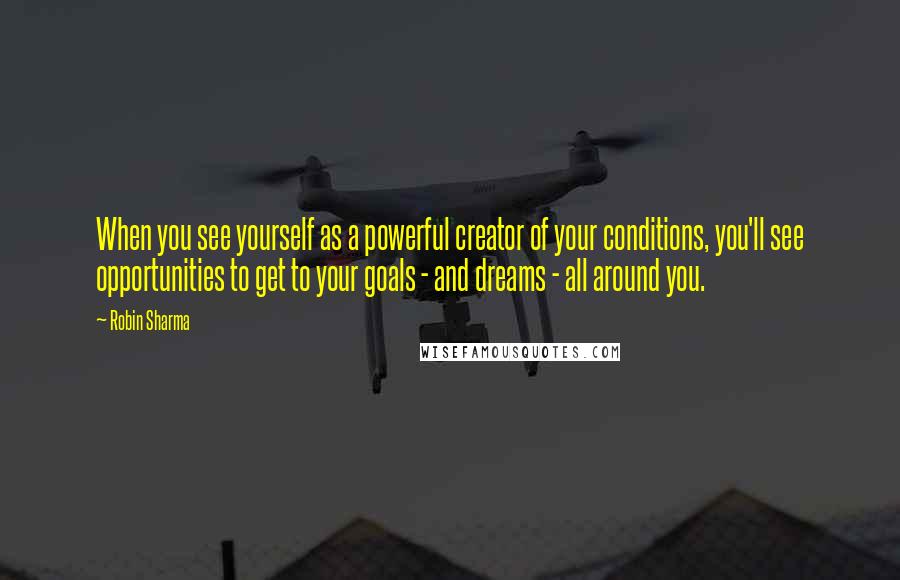 Robin Sharma Quotes: When you see yourself as a powerful creator of your conditions, you'll see opportunities to get to your goals - and dreams - all around you.