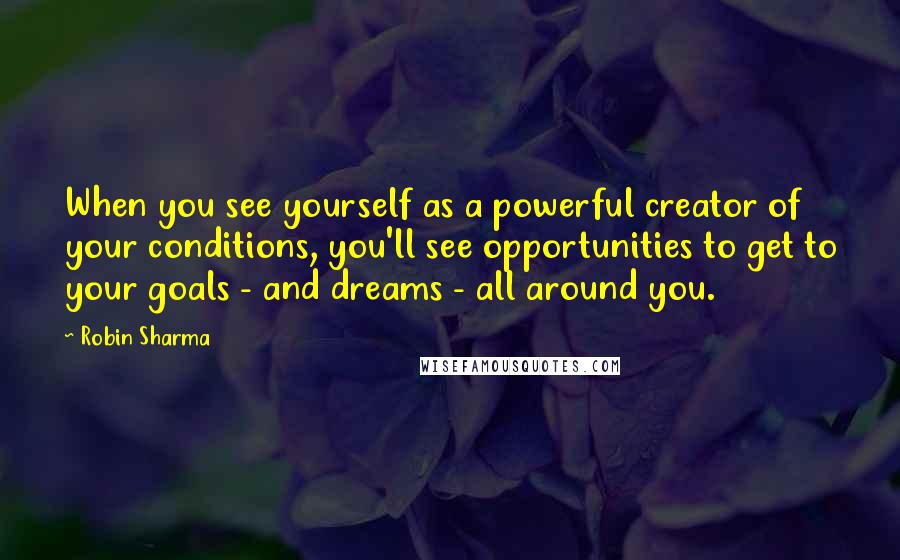 Robin Sharma Quotes: When you see yourself as a powerful creator of your conditions, you'll see opportunities to get to your goals - and dreams - all around you.