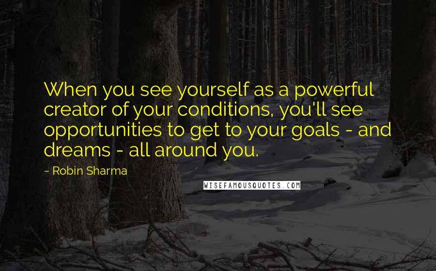 Robin Sharma Quotes: When you see yourself as a powerful creator of your conditions, you'll see opportunities to get to your goals - and dreams - all around you.