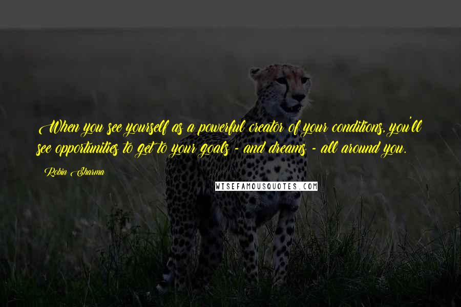 Robin Sharma Quotes: When you see yourself as a powerful creator of your conditions, you'll see opportunities to get to your goals - and dreams - all around you.