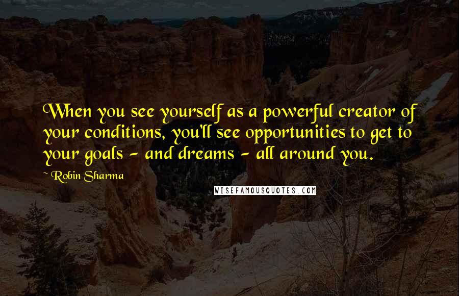 Robin Sharma Quotes: When you see yourself as a powerful creator of your conditions, you'll see opportunities to get to your goals - and dreams - all around you.