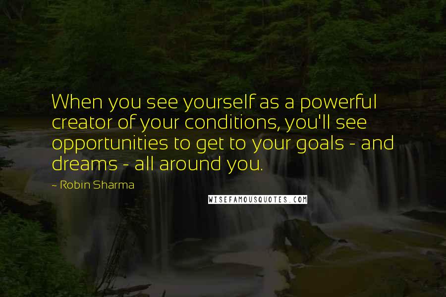 Robin Sharma Quotes: When you see yourself as a powerful creator of your conditions, you'll see opportunities to get to your goals - and dreams - all around you.