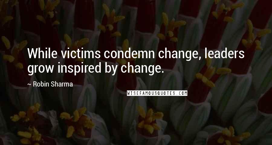 Robin Sharma Quotes: While victims condemn change, leaders grow inspired by change.