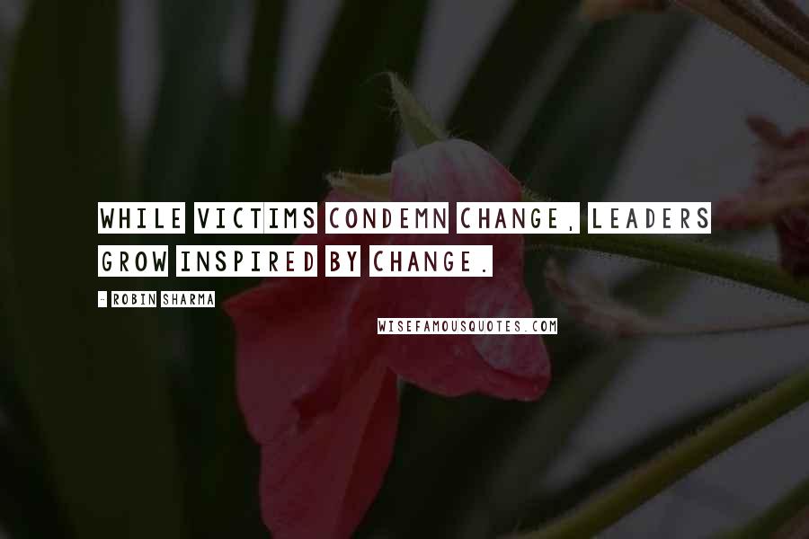 Robin Sharma Quotes: While victims condemn change, leaders grow inspired by change.