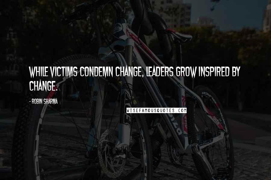 Robin Sharma Quotes: While victims condemn change, leaders grow inspired by change.