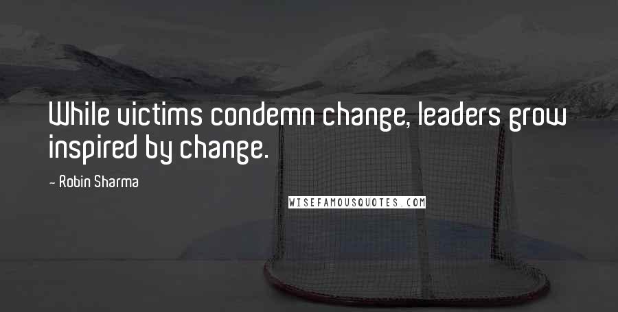 Robin Sharma Quotes: While victims condemn change, leaders grow inspired by change.