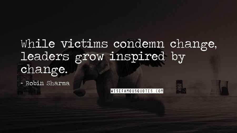 Robin Sharma Quotes: While victims condemn change, leaders grow inspired by change.