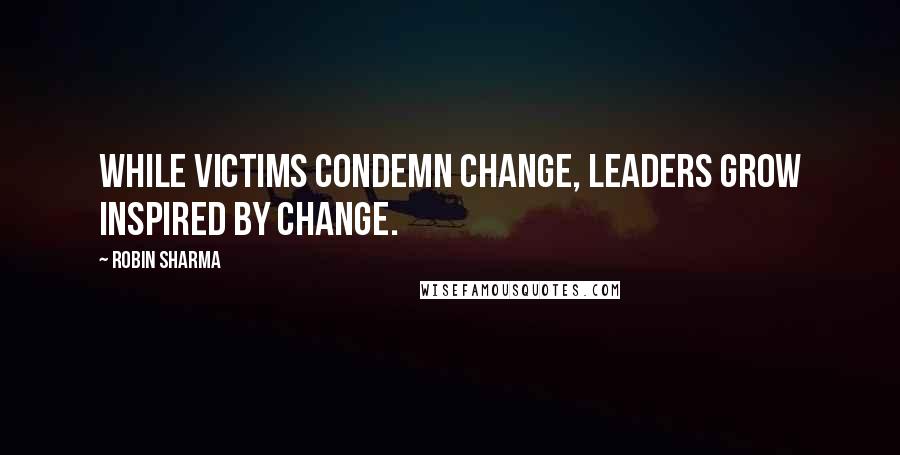 Robin Sharma Quotes: While victims condemn change, leaders grow inspired by change.