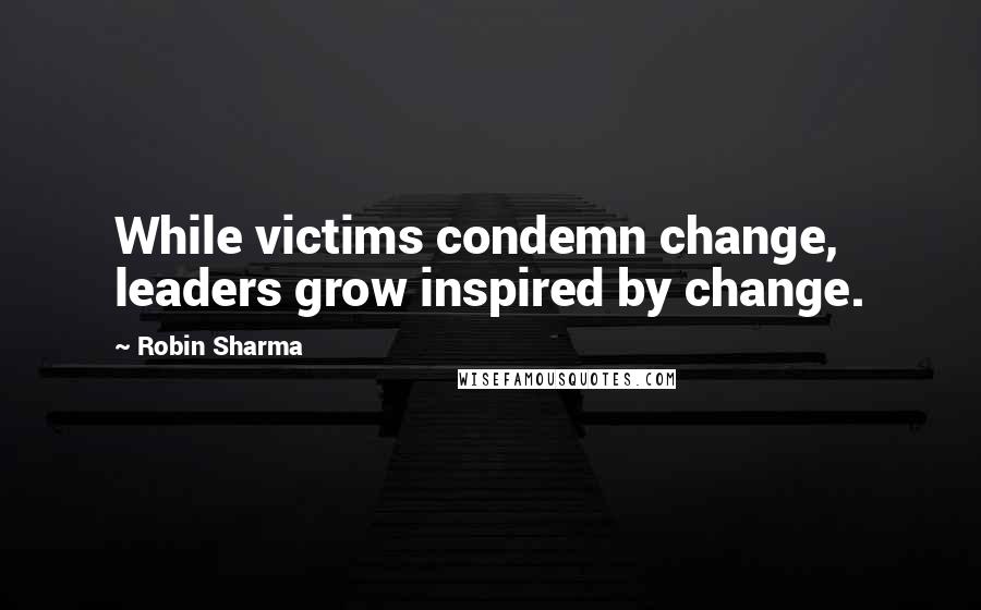 Robin Sharma Quotes: While victims condemn change, leaders grow inspired by change.