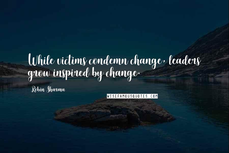 Robin Sharma Quotes: While victims condemn change, leaders grow inspired by change.