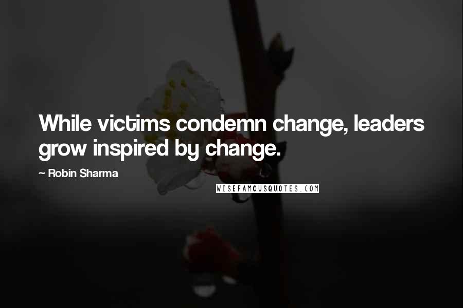 Robin Sharma Quotes: While victims condemn change, leaders grow inspired by change.