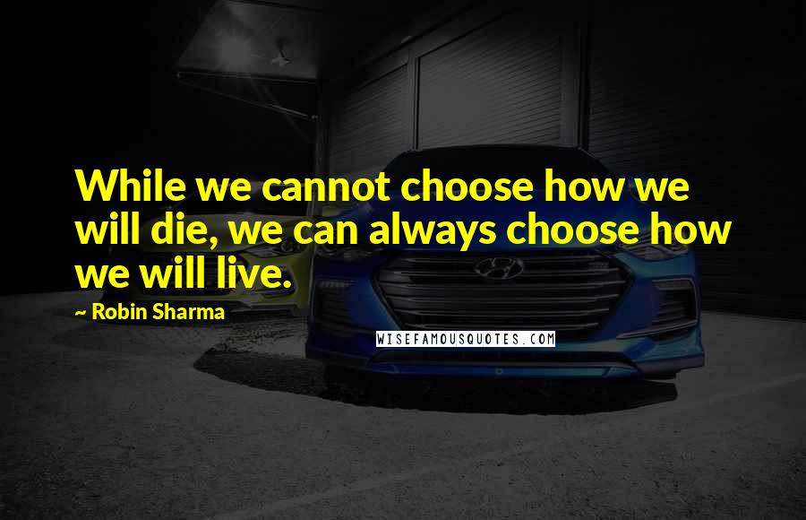 Robin Sharma Quotes: While we cannot choose how we will die, we can always choose how we will live.