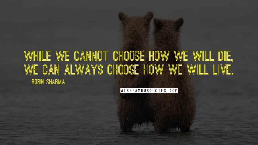Robin Sharma Quotes: While we cannot choose how we will die, we can always choose how we will live.