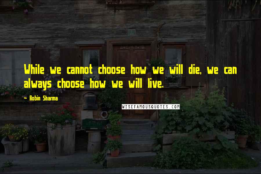 Robin Sharma Quotes: While we cannot choose how we will die, we can always choose how we will live.
