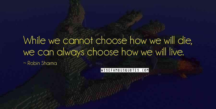 Robin Sharma Quotes: While we cannot choose how we will die, we can always choose how we will live.