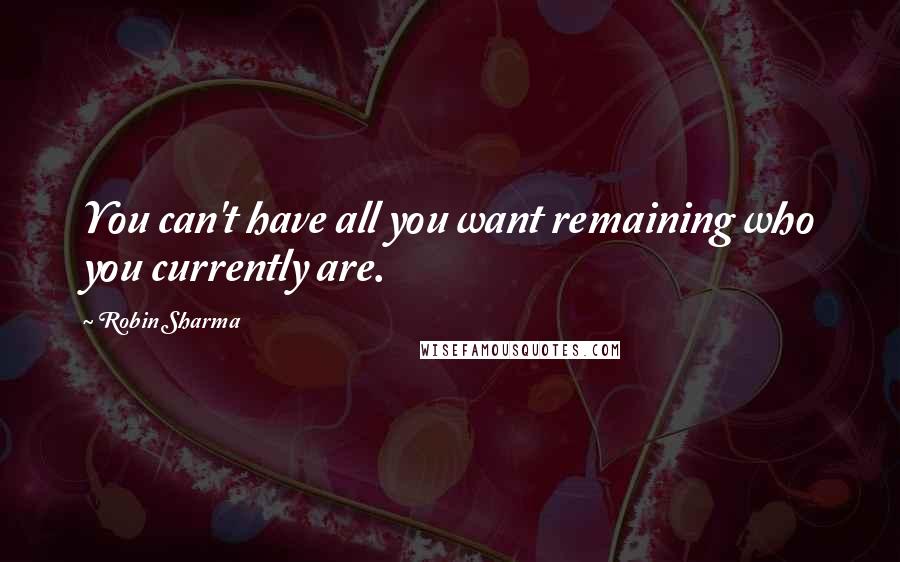 Robin Sharma Quotes: You can't have all you want remaining who you currently are.