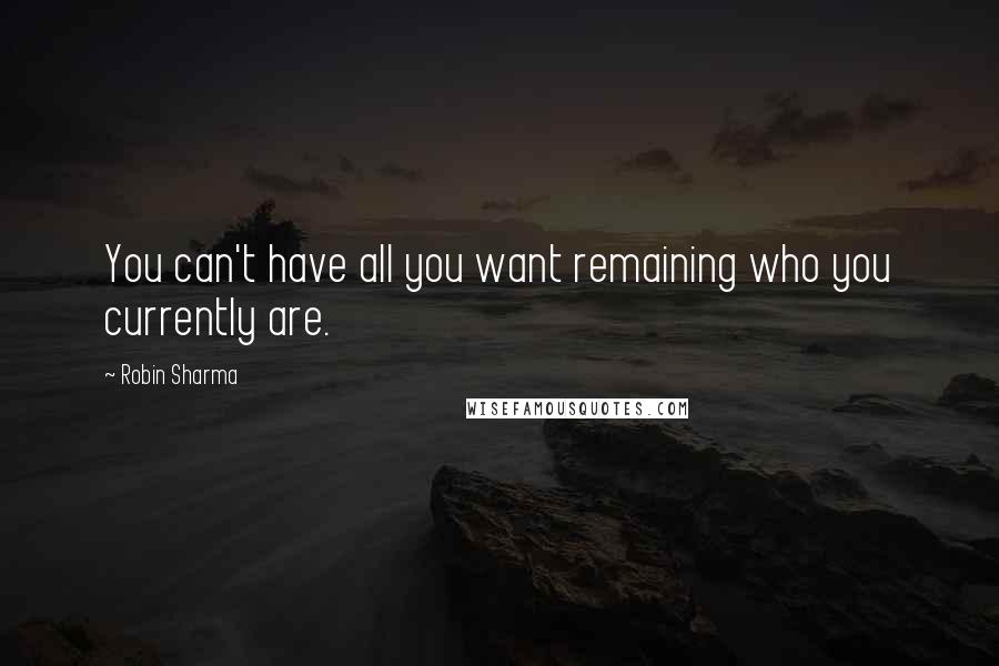 Robin Sharma Quotes: You can't have all you want remaining who you currently are.