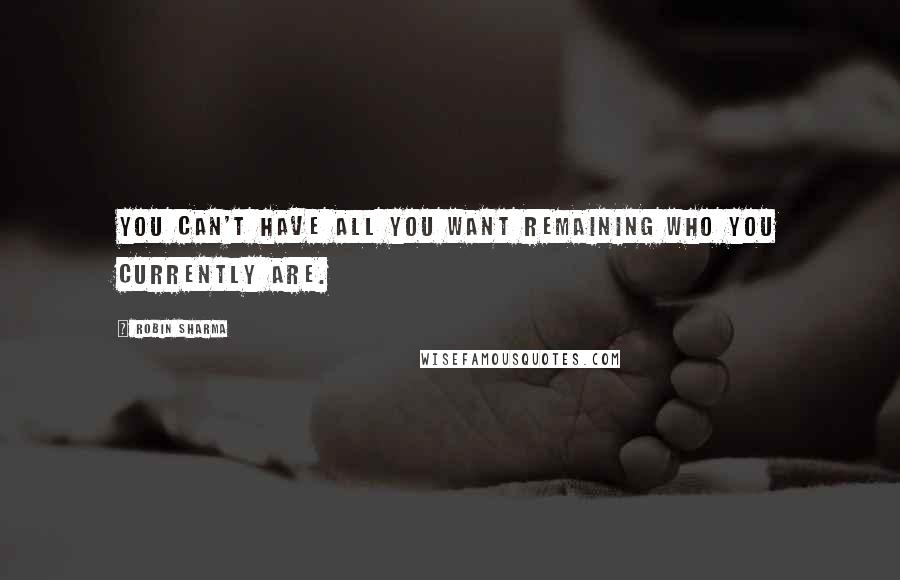 Robin Sharma Quotes: You can't have all you want remaining who you currently are.