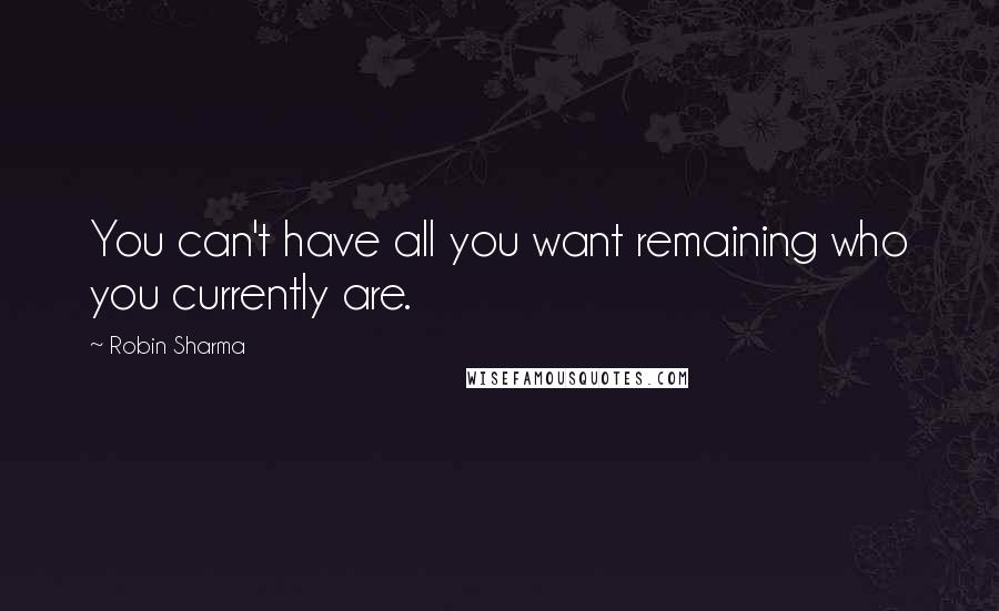 Robin Sharma Quotes: You can't have all you want remaining who you currently are.