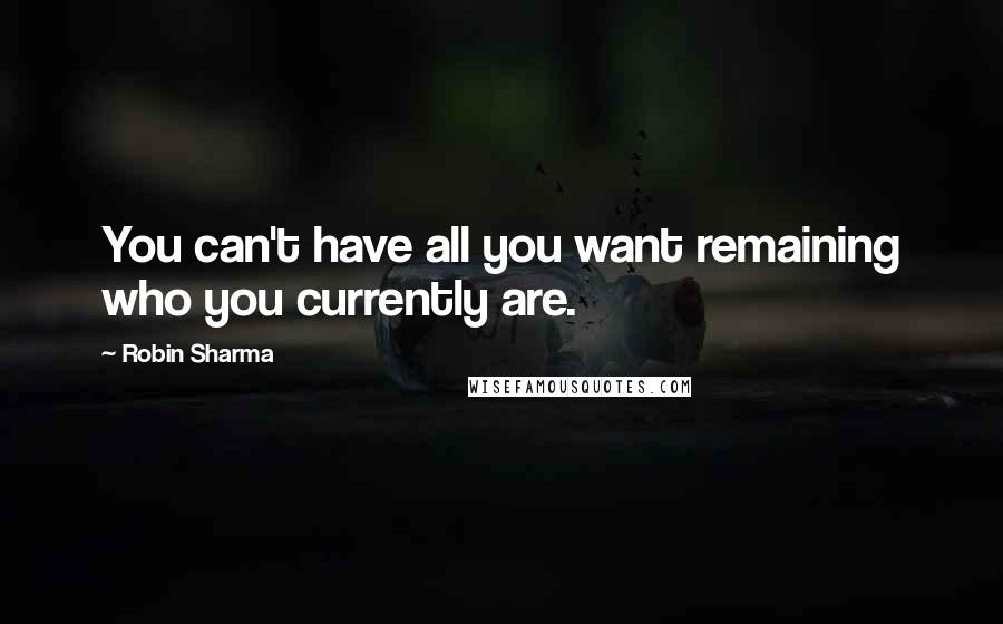 Robin Sharma Quotes: You can't have all you want remaining who you currently are.