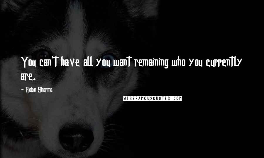 Robin Sharma Quotes: You can't have all you want remaining who you currently are.