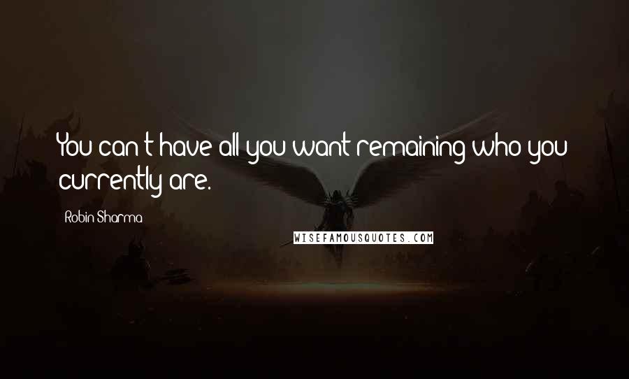 Robin Sharma Quotes: You can't have all you want remaining who you currently are.
