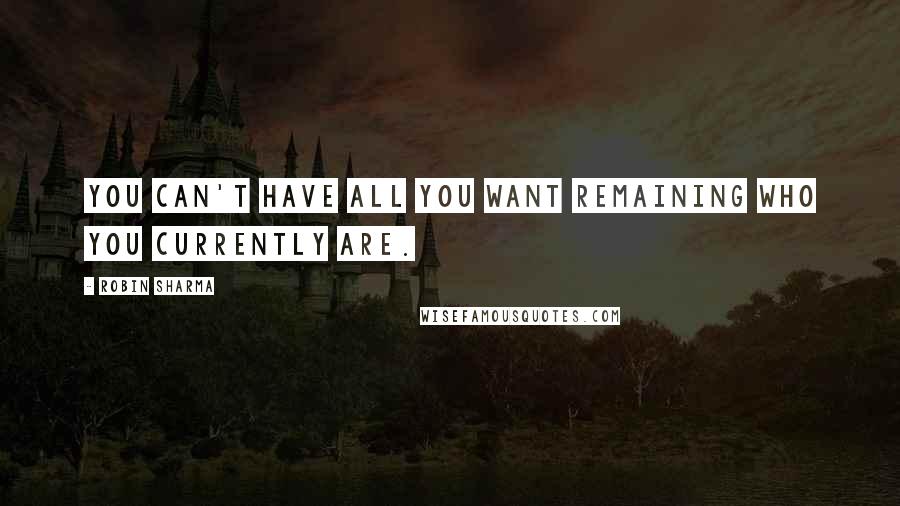 Robin Sharma Quotes: You can't have all you want remaining who you currently are.