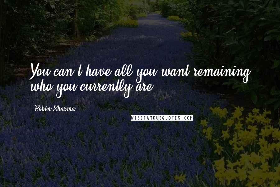 Robin Sharma Quotes: You can't have all you want remaining who you currently are.