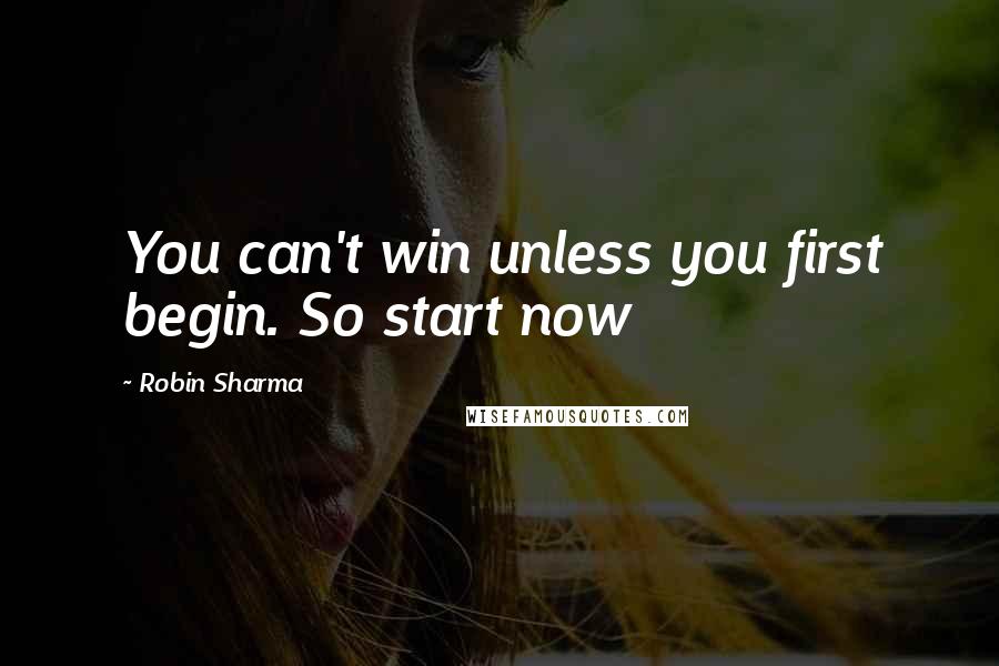 Robin Sharma Quotes: You can't win unless you first begin. So start now