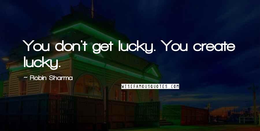 Robin Sharma Quotes: You don't get lucky. You create lucky.