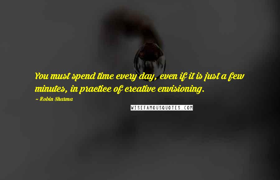 Robin Sharma Quotes: You must spend time every day, even if it is just a few minutes, in practice of creative envisioning.