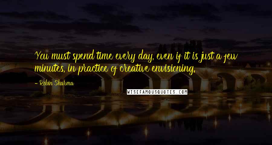 Robin Sharma Quotes: You must spend time every day, even if it is just a few minutes, in practice of creative envisioning.