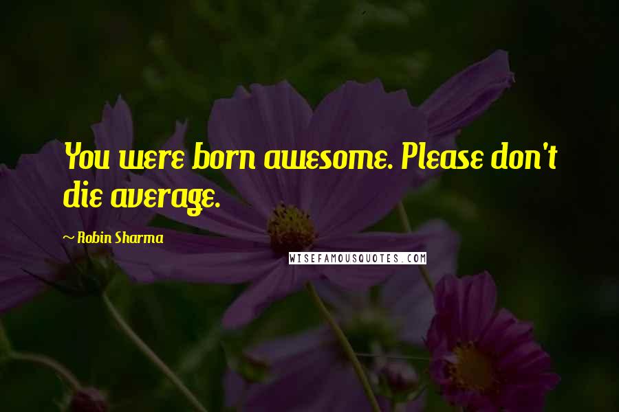 Robin Sharma Quotes: You were born awesome. Please don't die average.